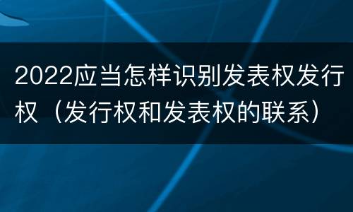 2022应当怎样识别发表权发行权（发行权和发表权的联系）