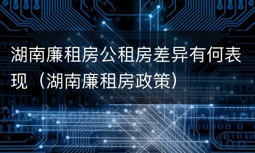 湖南廉租房公租房差异有何表现（湖南廉租房政策）
