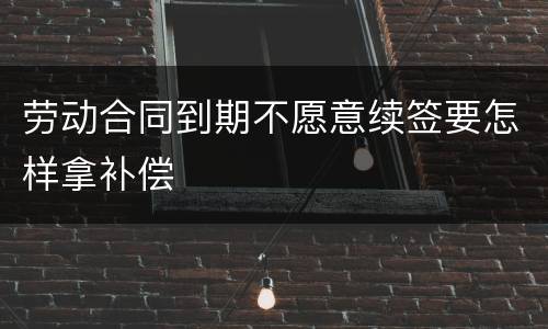 劳动合同到期不愿意续签要怎样拿补偿