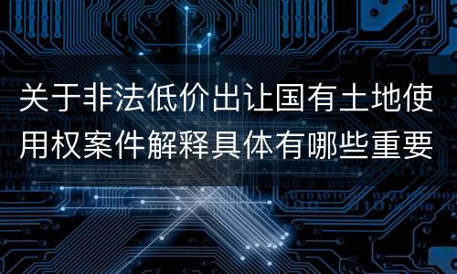 关于非法低价出让国有土地使用权案件解释具体有哪些重要内容