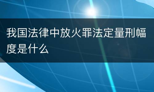我国法律中放火罪法定量刑幅度是什么