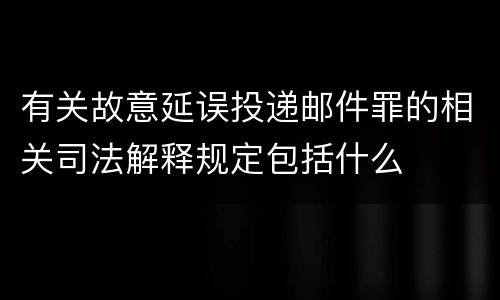 有关故意延误投递邮件罪的相关司法解释规定包括什么