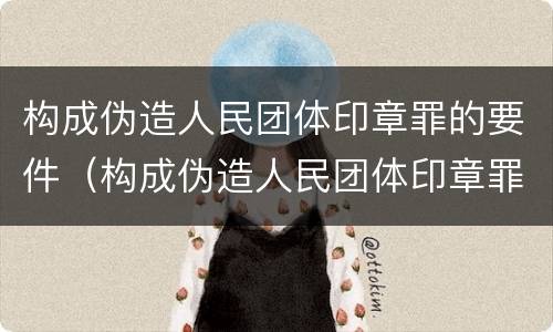 构成伪造人民团体印章罪的要件（构成伪造人民团体印章罪的要件包括）