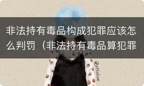 非法持有毒品构成犯罪应该怎么判罚（非法持有毒品算犯罪吗）