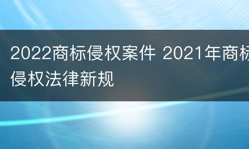 2022商标侵权案件 2021年商标侵权法律新规
