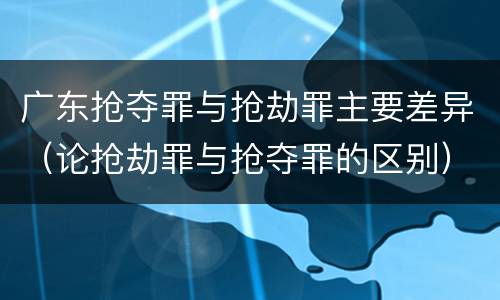 广东抢夺罪与抢劫罪主要差异（论抢劫罪与抢夺罪的区别）