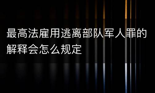 最高法雇用逃离部队军人罪的解释会怎么规定