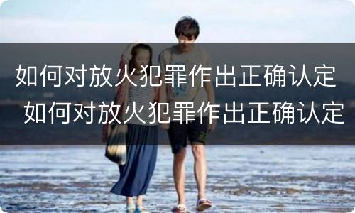 如何对放火犯罪作出正确认定 如何对放火犯罪作出正确认定的处罚