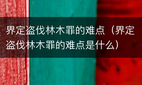 界定盗伐林木罪的难点（界定盗伐林木罪的难点是什么）