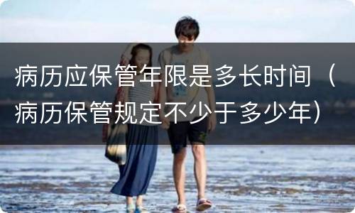 病历应保管年限是多长时间（病历保管规定不少于多少年）