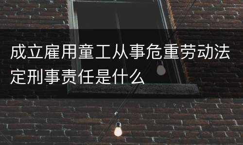 成立雇用童工从事危重劳动法定刑事责任是什么