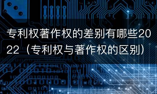 专利权著作权的差别有哪些2022（专利权与著作权的区别）