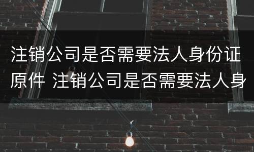 注销公司是否需要法人身份证原件 注销公司是否需要法人身份证原件
