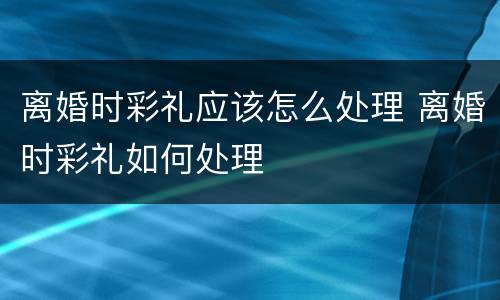 离婚时彩礼应该怎么处理 离婚时彩礼如何处理