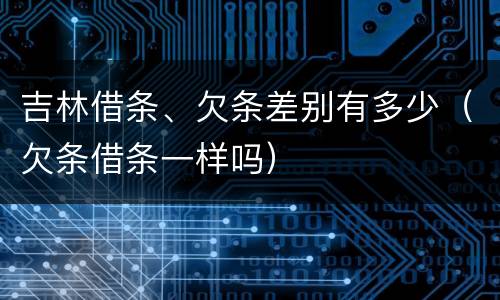 吉林借条、欠条差别有多少（欠条借条一样吗）