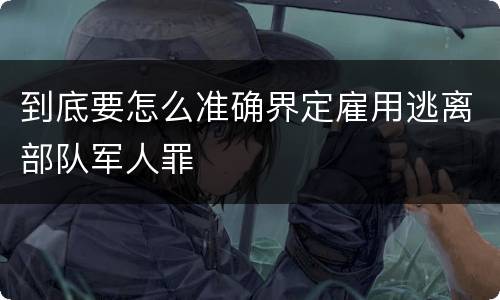 到底要怎么准确界定雇用逃离部队军人罪