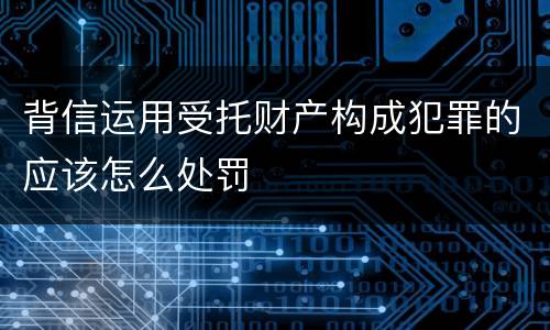 背信运用受托财产构成犯罪的应该怎么处罚