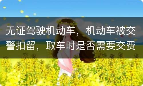 无证驾驶机动车，机动车被交警扣留，取车时是否需要交费