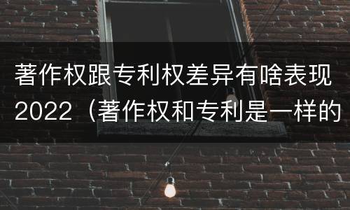 著作权跟专利权差异有啥表现2022（著作权和专利是一样的吗）