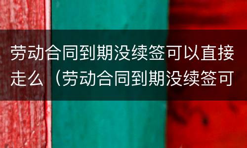 劳动合同到期没续签可以直接走么（劳动合同到期没续签可以直接走么嘛）