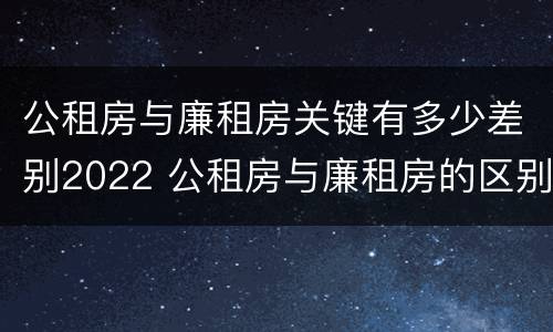 公租房与廉租房关键有多少差别2022 公租房与廉租房的区别都在此,别再搞错了!
