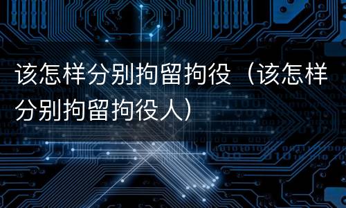 该怎样分别拘留拘役（该怎样分别拘留拘役人）