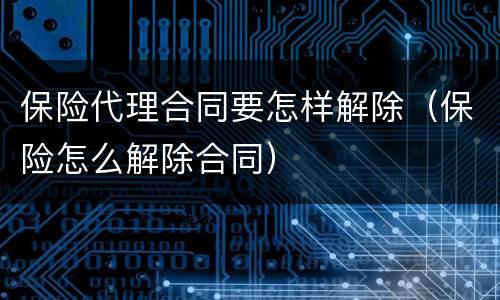 保险代理合同要怎样解除（保险怎么解除合同）
