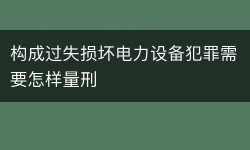 构成过失损坏电力设备犯罪需要怎样量刑
