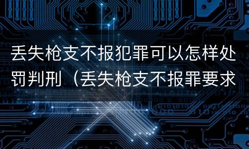 丢失枪支不报犯罪可以怎样处罚判刑（丢失枪支不报罪要求造成了严重后果的才构成犯罪）