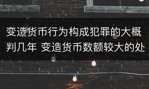变造货币行为构成犯罪的大概判几年 变造货币数额较大的处几年以下有期徒刑