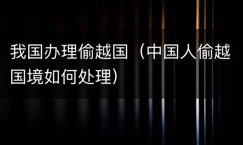 我国办理偷越国（中国人偷越国境如何处理）