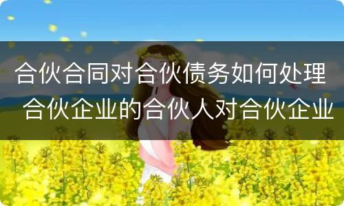合伙合同对合伙债务如何处理 合伙企业的合伙人对合伙企业债务如何承担