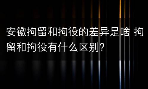 安徽拘留和拘役的差异是啥 拘留和拘役有什么区别?