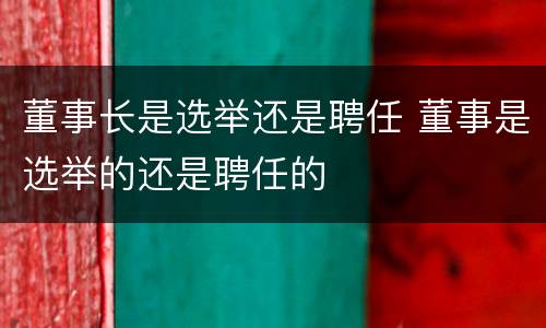 董事长是选举还是聘任 董事是选举的还是聘任的