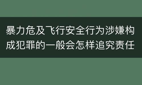 暴力危及飞行安全行为涉嫌构成犯罪的一般会怎样追究责任