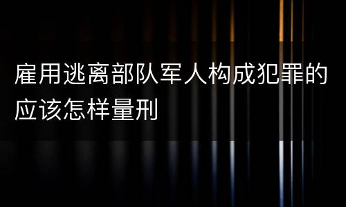 雇用逃离部队军人构成犯罪的应该怎样量刑