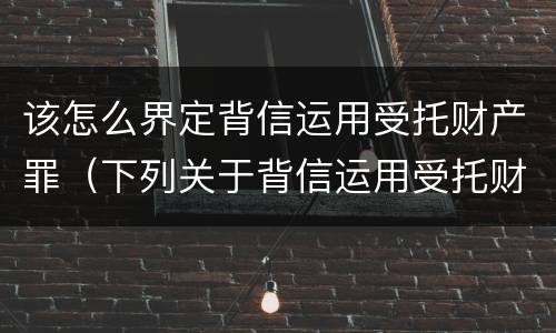 该怎么界定背信运用受托财产罪（下列关于背信运用受托财产罪的说法中正确的是）