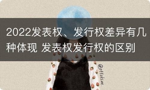 2022发表权、发行权差异有几种体现 发表权发行权的区别