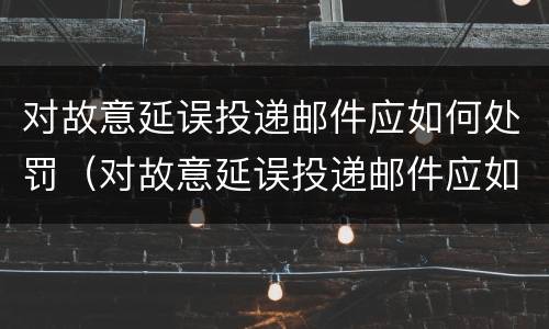 对故意延误投递邮件应如何处罚（对故意延误投递邮件应如何处罚通知）