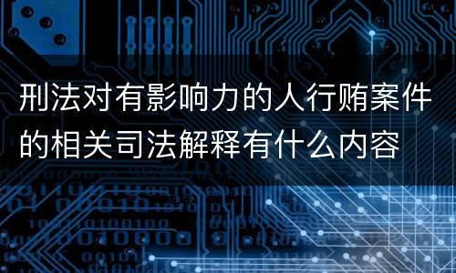 刑法对有影响力的人行贿案件的相关司法解释有什么内容