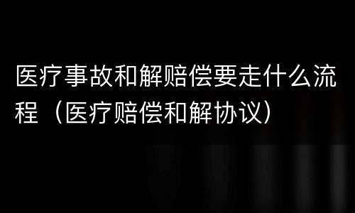 医疗事故和解赔偿要走什么流程（医疗赔偿和解协议）