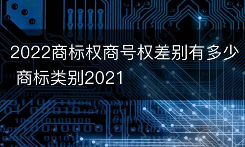 2022商标权商号权差别有多少 商标类别2021
