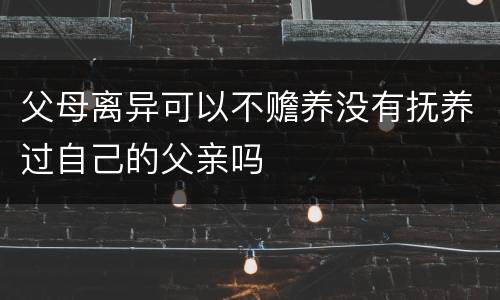 父母离异可以不赡养没有抚养过自己的父亲吗