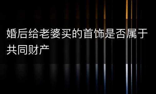 婚后给老婆买的首饰是否属于共同财产