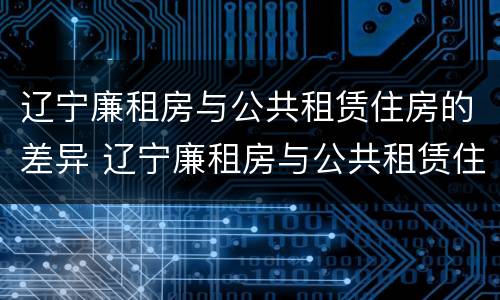 辽宁廉租房与公共租赁住房的差异 辽宁廉租房与公共租赁住房的差异分析