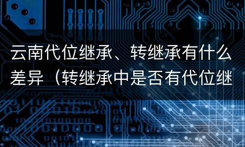 云南代位继承、转继承有什么差异（转继承中是否有代位继承）