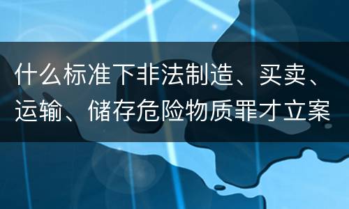 什么标准下非法制造、买卖、运输、储存危险物质罪才立案