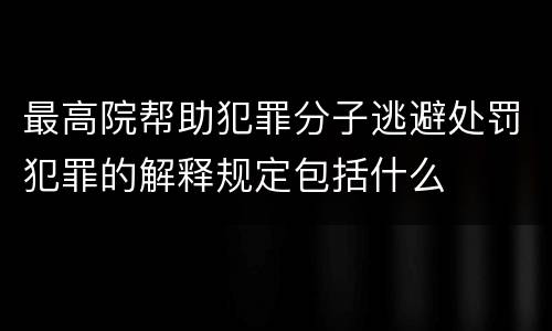 最高院帮助犯罪分子逃避处罚犯罪的解释规定包括什么