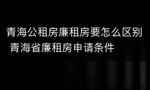 青海公租房廉租房要怎么区别 青海省廉租房申请条件