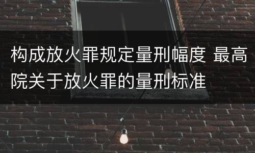 构成放火罪规定量刑幅度 最高院关于放火罪的量刑标准